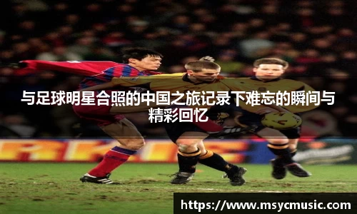 与足球明星合照的中国之旅记录下难忘的瞬间与精彩回忆