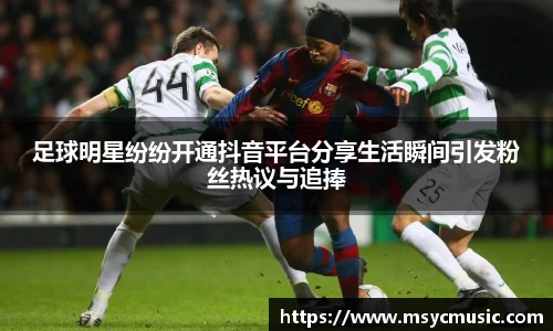 足球明星纷纷开通抖音平台分享生活瞬间引发粉丝热议与追捧