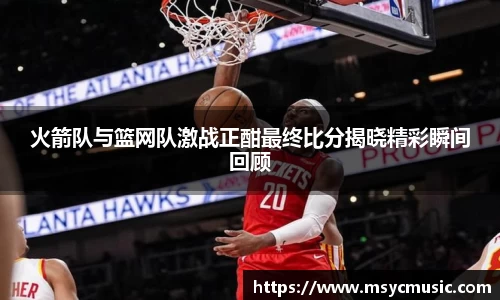 火箭队与篮网队激战正酣最终比分揭晓精彩瞬间回顾