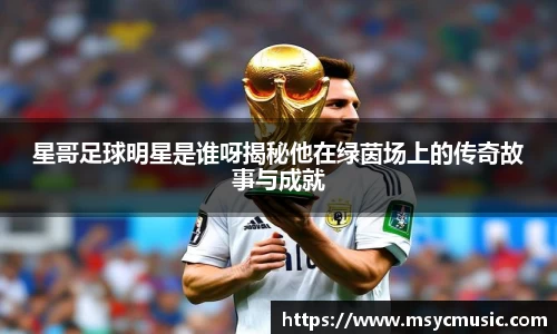 星哥足球明星是谁呀揭秘他在绿茵场上的传奇故事与成就