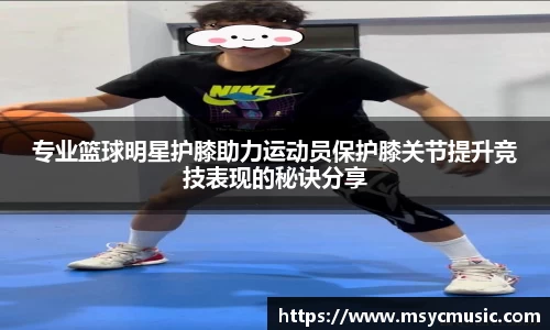 专业篮球明星护膝助力运动员保护膝关节提升竞技表现的秘诀分享